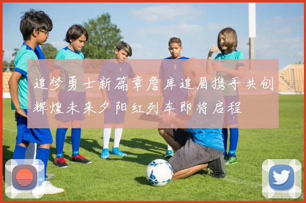 追梦勇士新篇章詹库追眉携手共创辉煌未来夕阳红列车即将启程