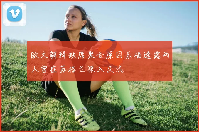 欧文解释缺席聚会原因乐福透露两人曾在苏格兰深入交流