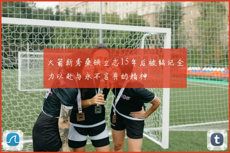 火箭新秀桑顿立志15年后被铭记全力以赴与永不言弃的精神