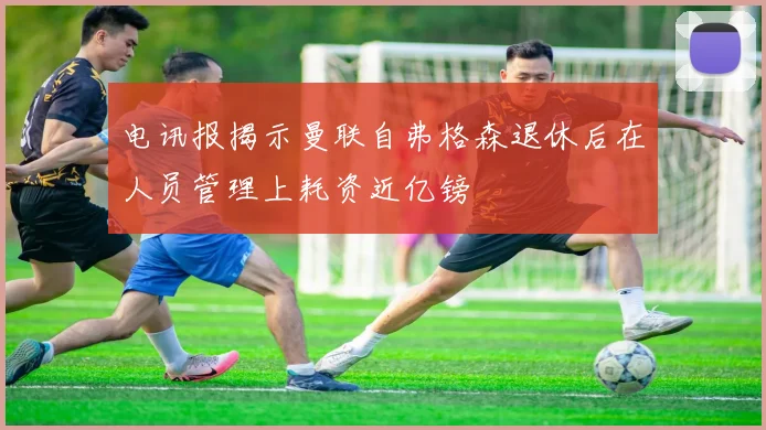 电讯报揭示曼联自弗格森退休后在人员管理上耗资近亿镑
