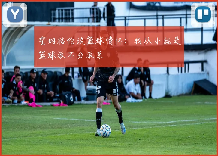 霍姆格伦谈篮球情怀：我从小就是篮球派不分派系