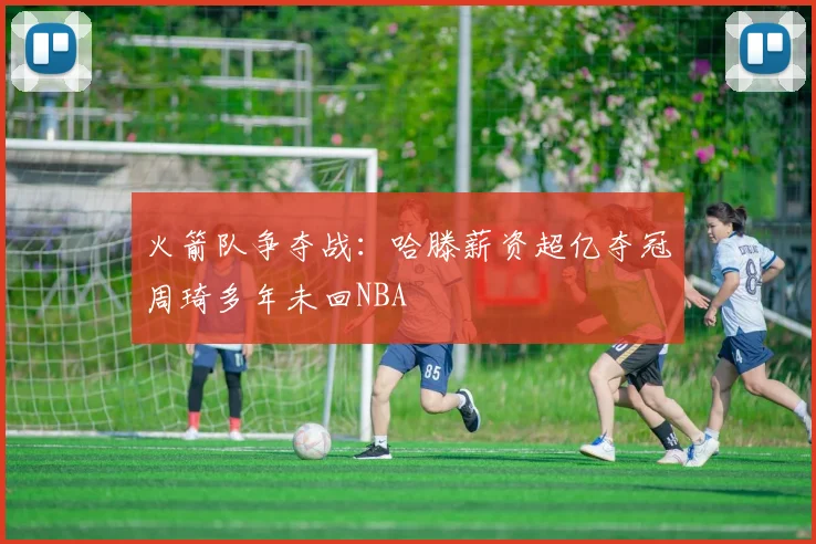 火箭队争夺战：哈滕薪资超亿夺冠周琦多年未回NBA