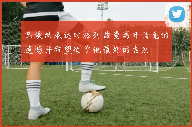 巴埃纳表达对格列兹曼离开马竞的遗憾并希望给予他最好的告别