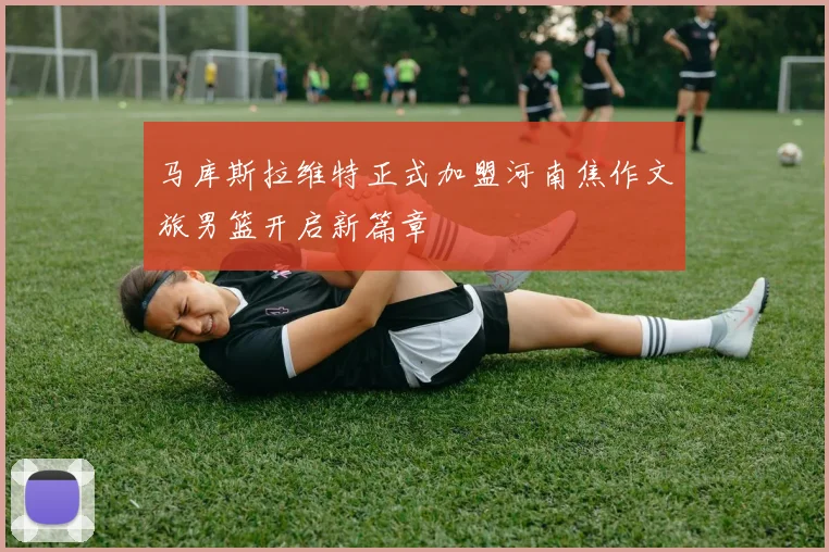 马库斯拉维特正式加盟河南焦作文旅男篮开启新篇章