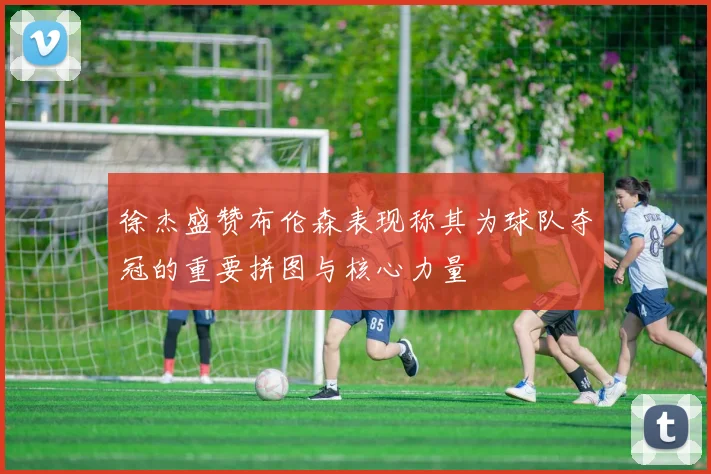 徐杰盛赞布伦森表现称其为球队夺冠的重要拼图与核心力量