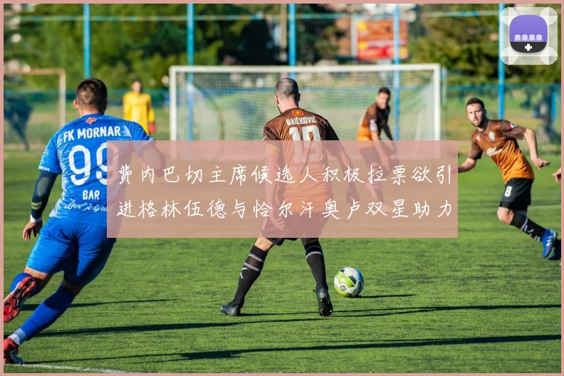 费内巴切主席候选人积极拉票欲引进格林伍德与恰尔汗奥卢双星助力球队