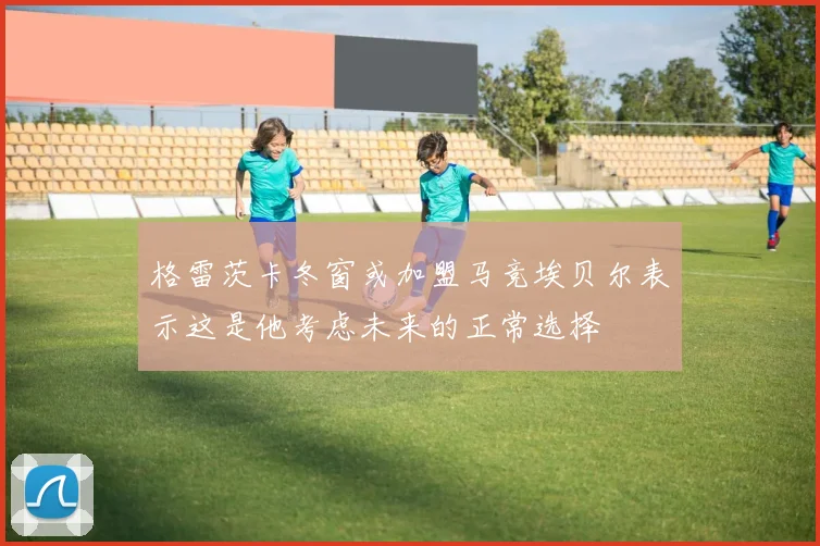 格雷茨卡冬窗或加盟马竞埃贝尔表示这是他考虑未来的正常选择