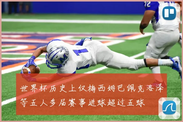 世界杯历史上仅梅西姆巴佩克洛泽等五人多届赛事进球超过五球