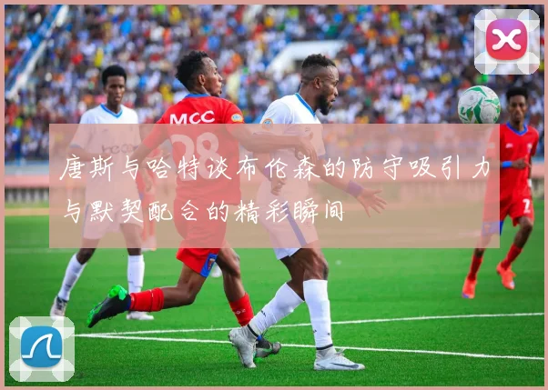 唐斯与哈特谈布伦森的防守吸引力与默契配合的精彩瞬间