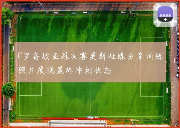 C罗备战亚冠决赛更新社媒分享训练照片展现最终冲刺状态