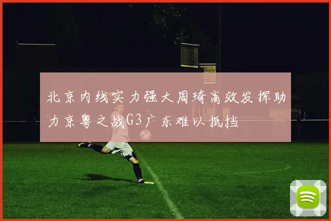 北京内线实力强大周琦高效发挥助力京粤之战G3广东难以抵挡