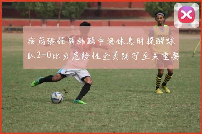 宿茂臻强调韩鹏中场休息时提醒球队2-0比分危险性全员防守至关重要