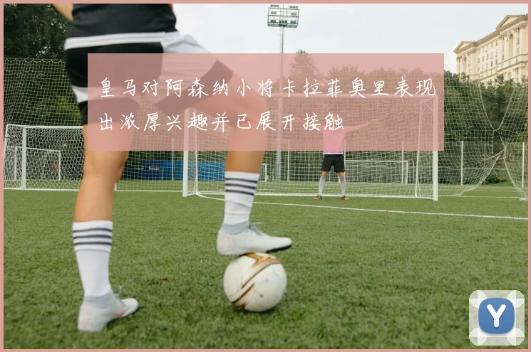 皇马对阿森纳小将卡拉菲奥里表现出浓厚兴趣并已展开接触